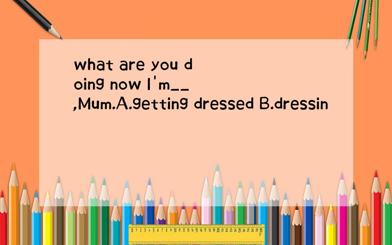 what are you doing now I'm__,Mum.A.getting dressed B.dressin