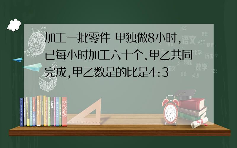 加工一批零件 甲独做8小时,已每小时加工六十个,甲乙共同完成,甲乙数是的比是4:3