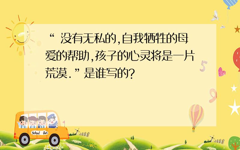 “ 没有无私的,自我牺牲的母爱的帮助,孩子的心灵将是一片荒漠.”是谁写的?