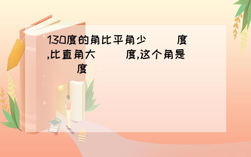 130度的角比平角少（ ）度,比直角大（ ）度,这个角是（ ）度