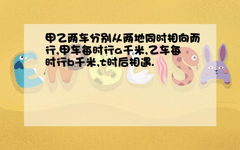 甲乙两车分别从两地同时相向而行,甲车每时行a千米,乙车每时行b千米,t时后相遇.