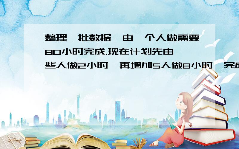 整理一批数据,由一个人做需要80小时完成.现在计划先由一些人做2小时,再增加5人做8小时,完成这项工作的四分之三,怎样安