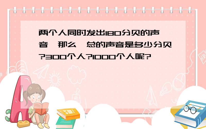 两个人同时发出180分贝的声音,那么,总的声音是多少分贝?300个人?1000个人呢?