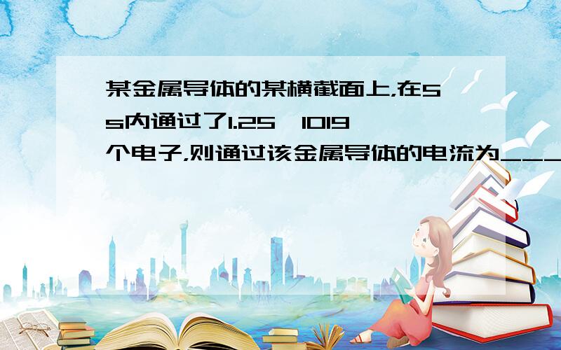 某金属导体的某横截面上，在5s内通过了1.25×1019个电子，则通过该金属导体的电流为___A．