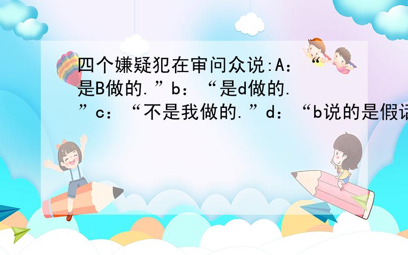 四个嫌疑犯在审问众说:A：“是B做的.”b：“是d做的.”c：“不是我做的.”d：“b说的是假话.”他们中