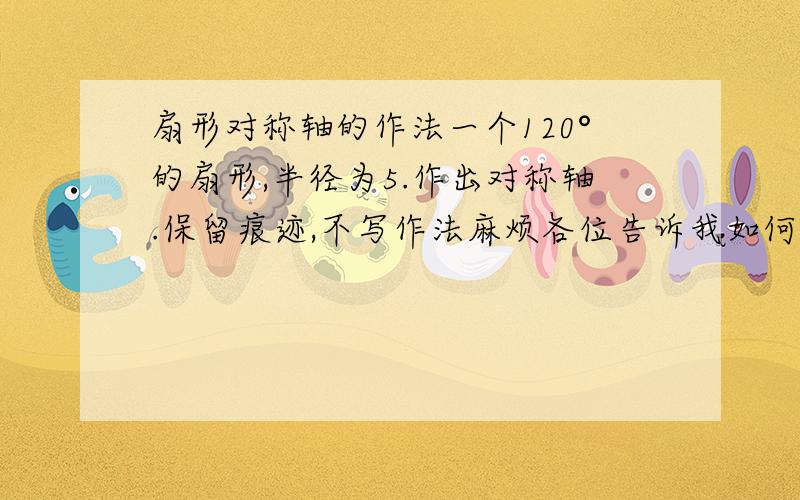 扇形对称轴的作法一个120°的扇形,半径为5.作出对称轴.保留痕迹,不写作法麻烦各位告诉我如何保留痕迹作出对称轴.感谢~