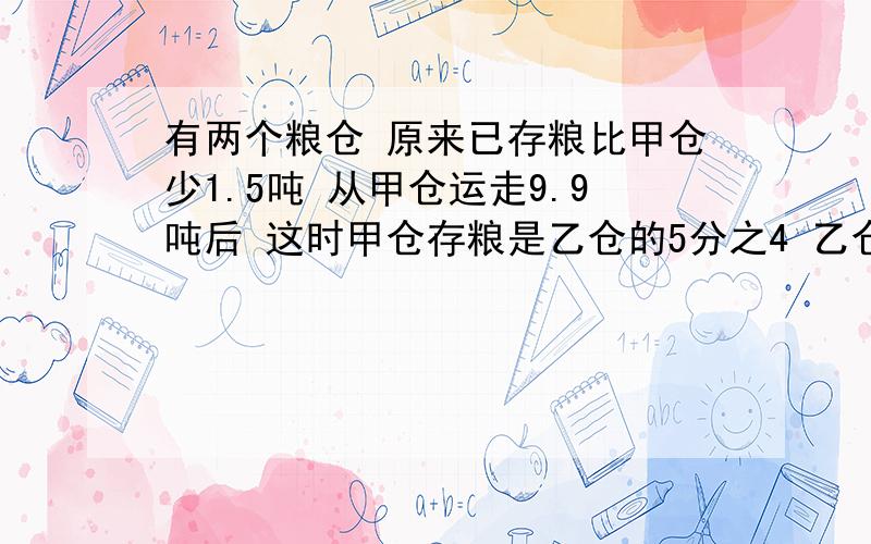 有两个粮仓 原来已存粮比甲仓少1.5吨 从甲仓运走9.9吨后 这时甲仓存粮是乙仓的5分之4 乙仓原有存粮多少吨