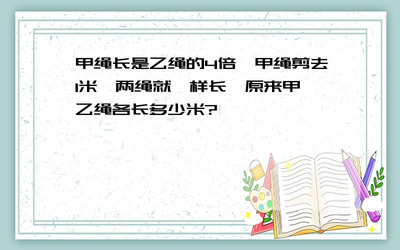 甲绳长是乙绳的4倍,甲绳剪去1米,两绳就一样长,原来甲、乙绳各长多少米?