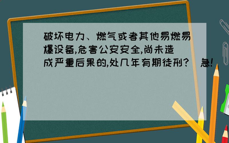 破坏电力、燃气或者其他易燃易爆设备,危害公安安全,尚未造成严重后果的,处几年有期徒刑?（急!）