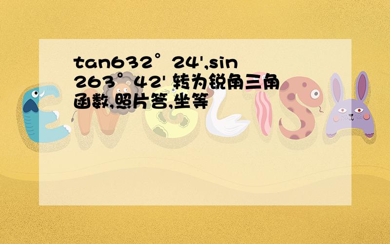 tan632°24',sin263°42' 转为锐角三角函数,照片答,坐等