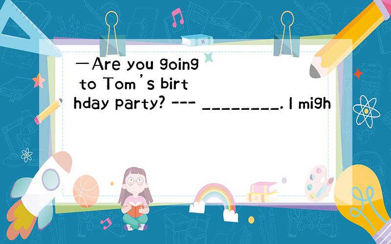 —Are you going to Tom’s birthday party? --- ________. I migh