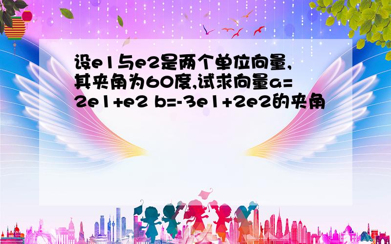 设e1与e2是两个单位向量,其夹角为60度,试求向量a=2e1+e2 b=-3e1+2e2的夹角