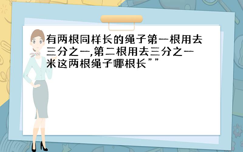 有两根同样长的绳子第一根用去三分之一,第二根用去三分之一米这两根绳子哪根长””