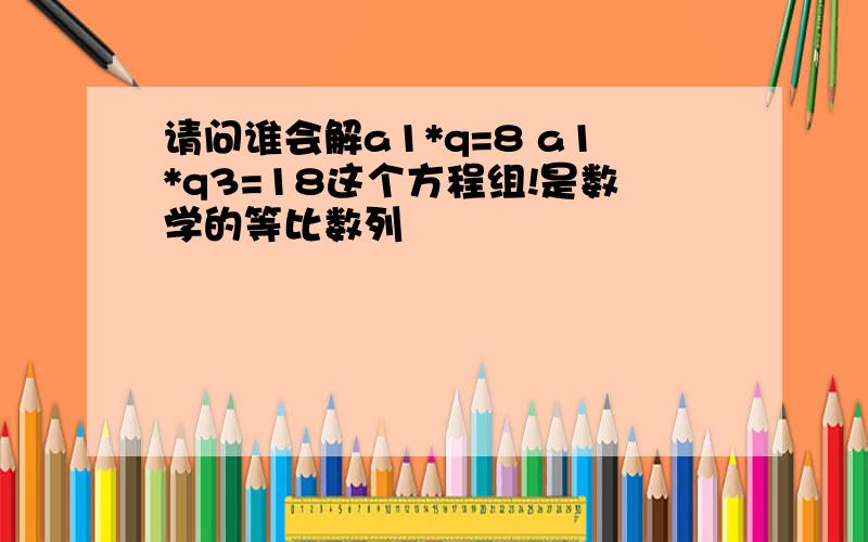 请问谁会解a1*q=8 a1*q3=18这个方程组!是数学的等比数列