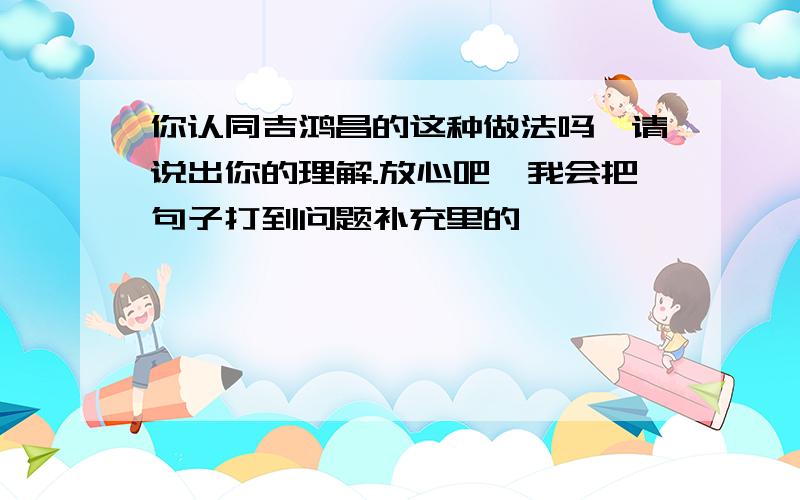 你认同吉鸿昌的这种做法吗,请说出你的理解.放心吧,我会把句子打到问题补充里的