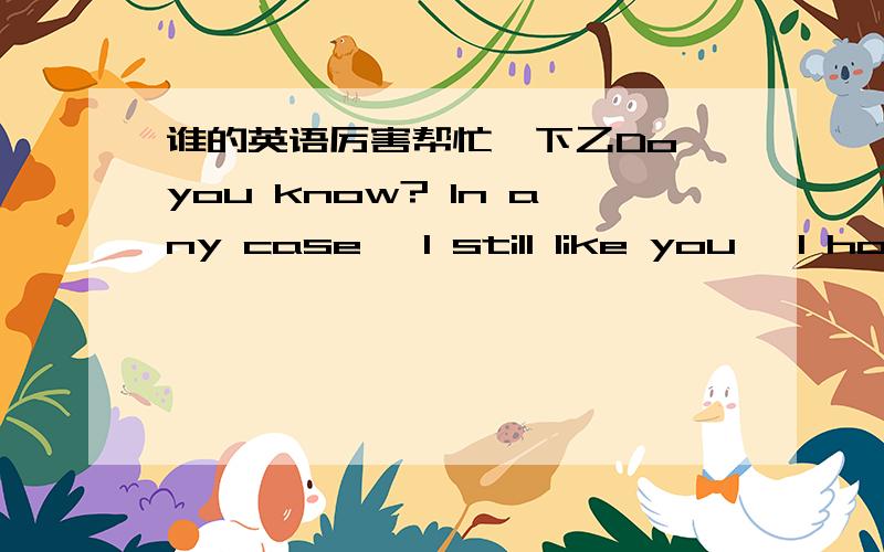 谁的英语厉害帮忙一下乙Do you know? In any case, I still like you, I hop