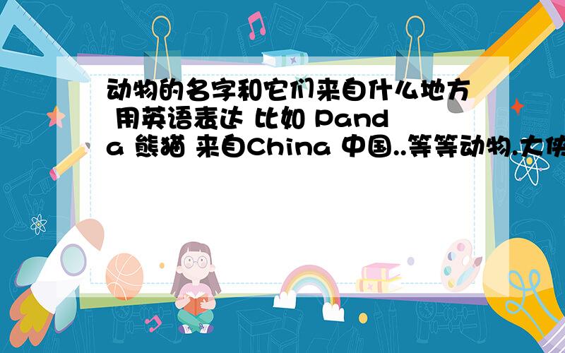 动物的名字和它们来自什么地方 用英语表达 比如 Panda 熊猫 来自China 中国..等等动物.大侠们快