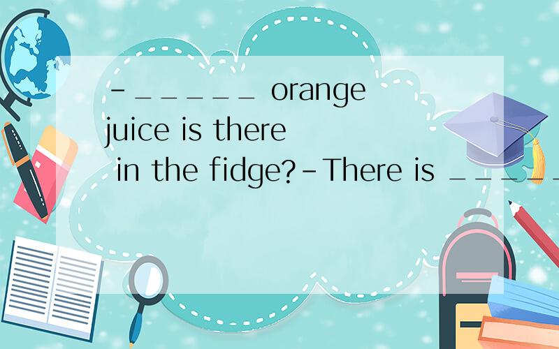 -_____ orange juice is there in the fidge?-There is ______.S