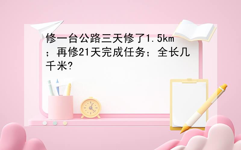 修一台公路三天修了1.5km；再修21天完成任务；全长几千米?