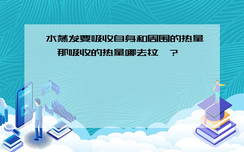 水蒸发要吸收自身和周围的热量,那吸收的热量哪去拉`?