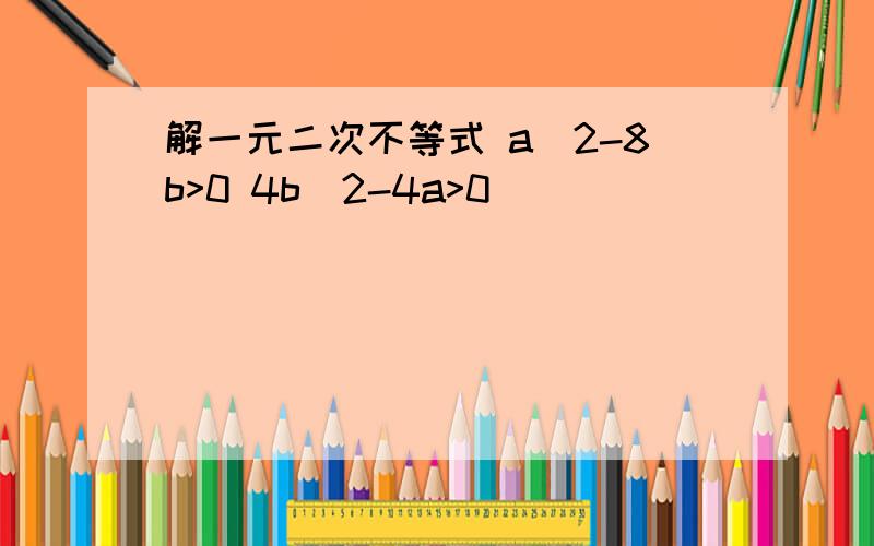 解一元二次不等式 a^2-8b>0 4b^2-4a>0