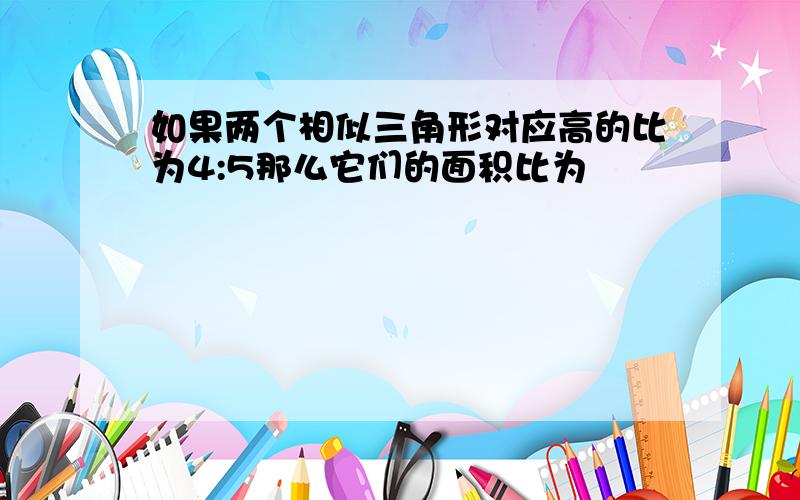 如果两个相似三角形对应高的比为4:5那么它们的面积比为