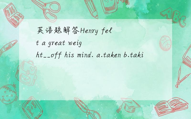 英语题解答Henry felt a great weight__off his mind. a.taken b.taki