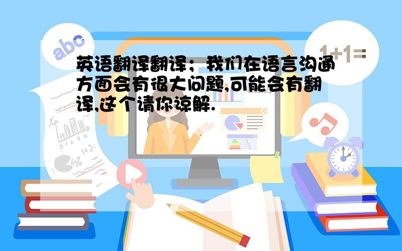 英语翻译翻译；我们在语言沟通方面会有很大问题,可能会有翻译,这个请你谅解.