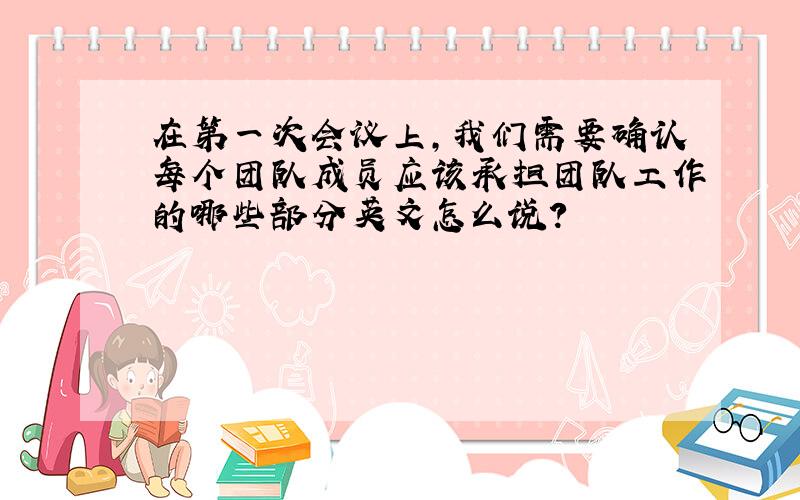 在第一次会议上,我们需要确认每个团队成员应该承担团队工作的哪些部分英文怎么说?