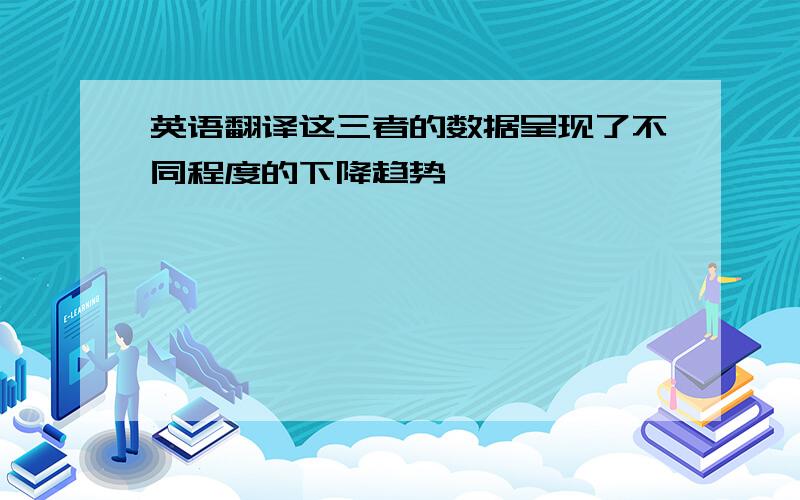 英语翻译这三者的数据呈现了不同程度的下降趋势