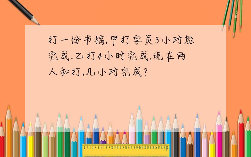 打一份书稿,甲打字员3小时能完成.乙打4小时完成,现在两人和打,几小时完成?