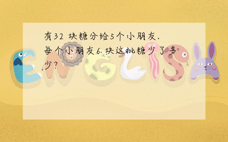 有32 块糖分给5个小朋友.每个小朋友6 块这批糖少了多少?