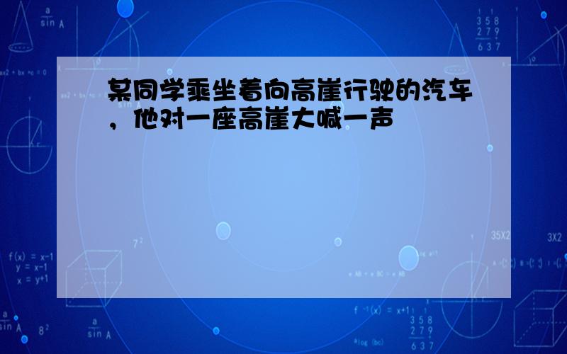 某同学乘坐着向高崖行驶的汽车，他对一座高崖大喊一声