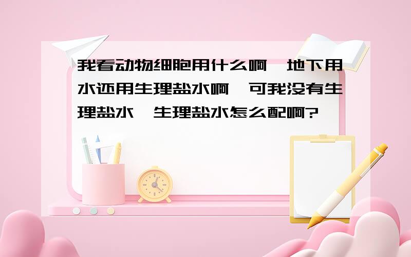 我看动物细胞用什么啊,地下用水还用生理盐水啊,可我没有生理盐水,生理盐水怎么配啊?