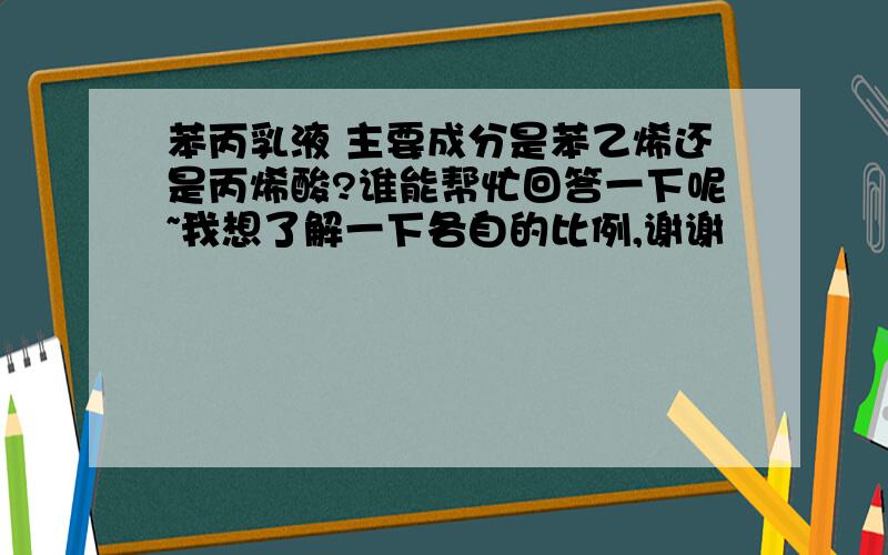 苯丙乳液 主要成分是苯乙烯还是丙烯酸?谁能帮忙回答一下呢~我想了解一下各自的比例,谢谢