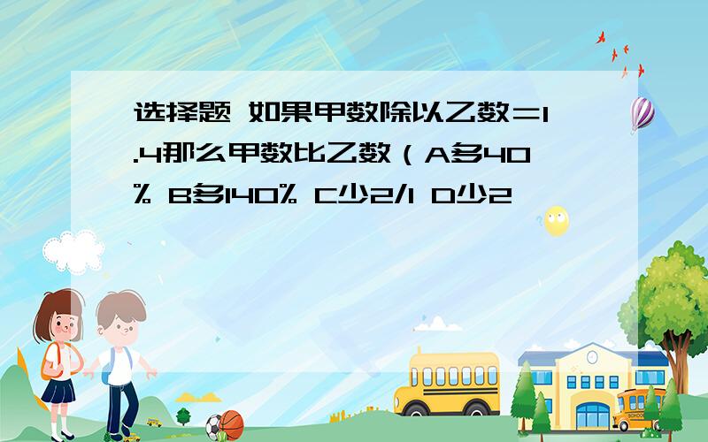 选择题 如果甲数除以乙数＝1.4那么甲数比乙数（A多40% B多140% C少2/1 D少2