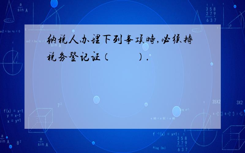 纳税人办理下列事项时,必须持税务登记证（　　）.