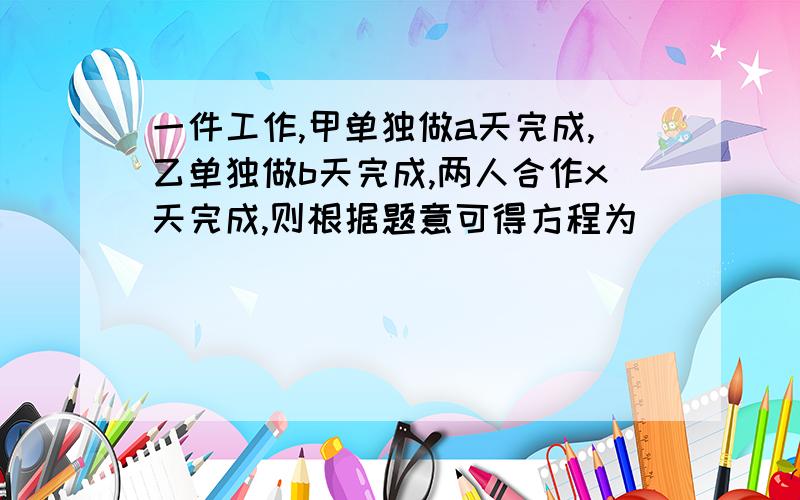 一件工作,甲单独做a天完成,乙单独做b天完成,两人合作x天完成,则根据题意可得方程为