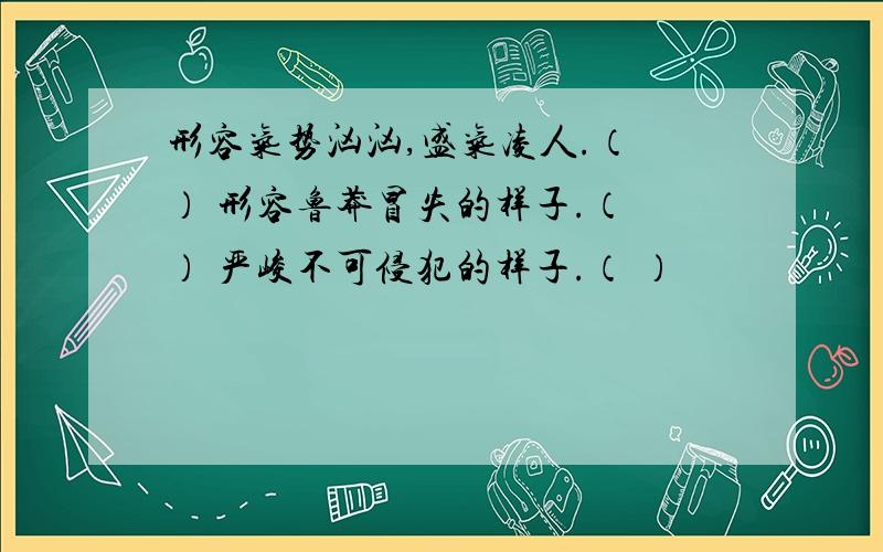 形容气势汹汹,盛气凌人.（ ） 形容鲁莽冒失的样子.（ ） 严峻不可侵犯的样子.（ ）