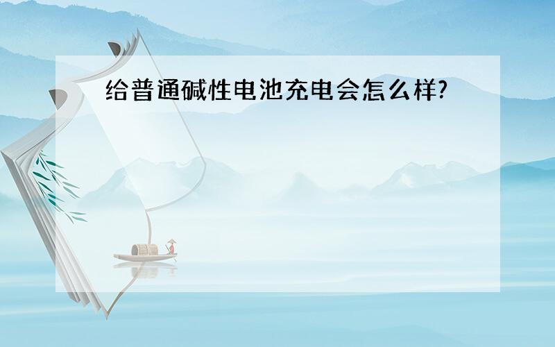 给普通碱性电池充电会怎么样?