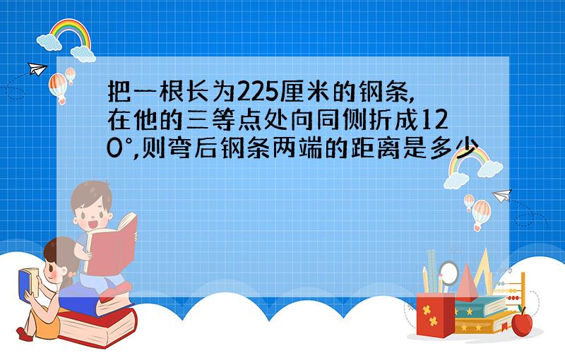 把一根长为225厘米的钢条,在他的三等点处向同侧折成120°,则弯后钢条两端的距离是多少