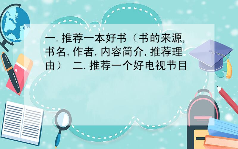 一.推荐一本好书（书的来源,书名,作者,内容简介,推荐理由） 二.推荐一个好电视节目