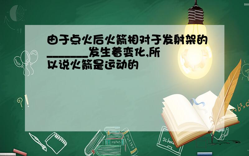 由于点火后火箭相对于发射架的_______发生着变化,所以说火箭是运动的