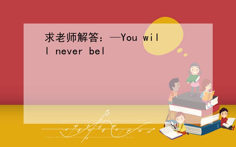 求老师解答：—You will never bel