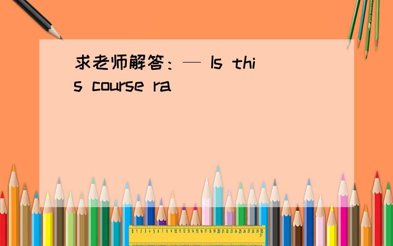 求老师解答：— Is this course ra