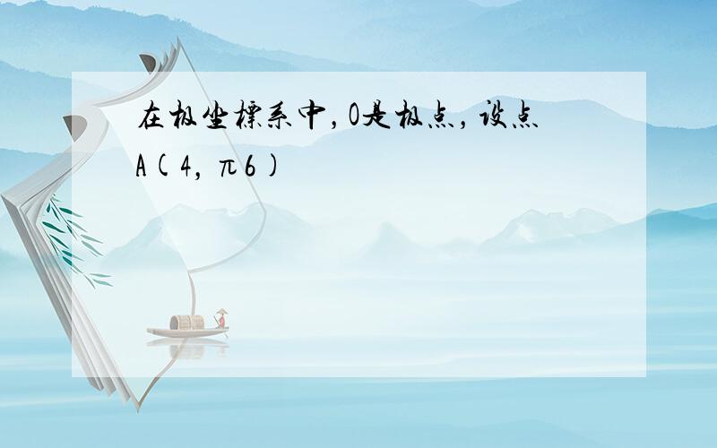 在极坐标系中，O是极点，设点A(4，π6)