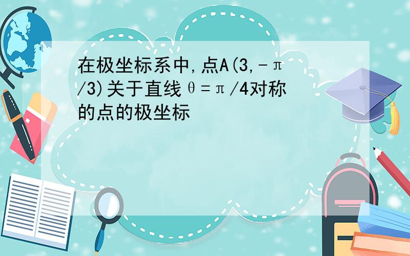 在极坐标系中,点A(3,-π/3)关于直线θ=π/4对称的点的极坐标