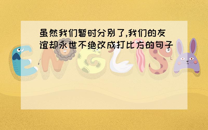 虽然我们暂时分别了,我们的友谊却永世不绝改成打比方的句子