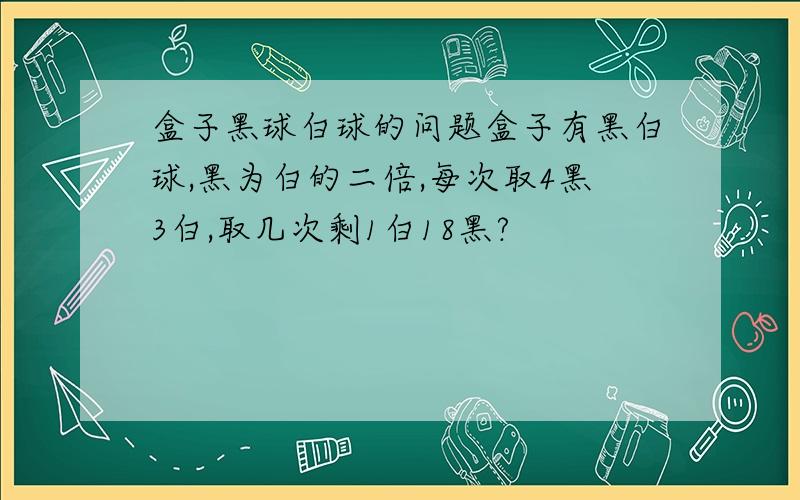 盒子黑球白球的问题盒子有黑白球,黑为白的二倍,每次取4黑3白,取几次剩1白18黑?