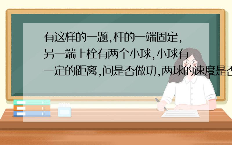 有这样的一题,杆的一端固定,另一端上栓有两个小球,小球有一定的距离,问是否做功,两球的速度是否一样?